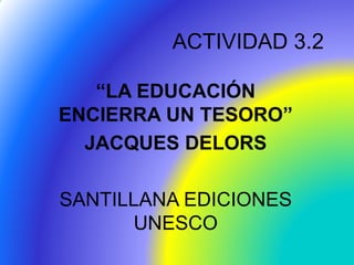 ACTIVIDAD 3.2
“LA EDUCACIÓN
ENCIERRA UN TESORO”
JACQUES DELORS
SANTILLANA EDICIONES
UNESCO
 