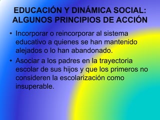 EDUCACIÓN Y DINÁMICA SOCIAL:
ALGUNOS PRINCIPIOS DE ACCIÓN
• Incorporar o reincorporar al sistema
educativo a quienes se han mantenido
alejados o lo han abandonado.
• Asociar a los padres en la trayectoria
escolar de sus hijos y que los primeros no
consideren la escolarización como
insuperable.
 
