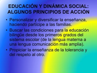 EDUCACIÓN Y DINÁMICA SOCIAL:
ALGUNOS PRINCIPIOS DE ACCIÓN
• Personalizar y diversificar la enseñanza,
haciendo partícipe a las familias.
• Buscar las condiciones para la educación
bilingüe desde los primeros grados del
sistema escolar (de la lengua materna a
una lengua comunicación más amplia).
• Propiciar la enseñanza de la tolerancia y
del respeto al otro.
 