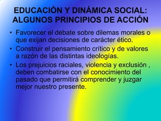 EDUCACIÓN Y DINÁMICA SOCIAL:
ALGUNOS PRINCIPIOS DE ACCIÓN
• Favorecer el debate sobre dilemas morales o
que exijan decisiones de carácter ético.
• Construir el pensamiento crítico y de valores
a razón de las distintas ideologías.
• Los prejuicios raciales, violencia y exclusión ,
deben combatirse con el conocimiento del
pasado que permitirá comprender y juzgar
mejor nuestro presente.
 