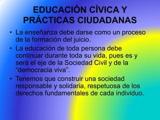 EDUCACIÓN CÍVICA Y
PRÁCTICAS CIUDADANAS
• La enseñanza debe darse como un proceso
de la formación del juicio.
• La educación de toda persona debe
continuar durante toda su vida, pues es y
será el eje de la Sociedad Civil y de la
“democracia viva”.
• Tenemos que construir una sociedad
responsable y solidaria, respetuosa de los
derechos fundamentales de cada individuo.
 