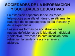 SOCIEDADES DE LA INFORMACIÓN
Y SOCIEDADES EDUCATIVAS
• La extensión espectacular de las redes
telemáticas avasalla el número relativamente
reducido de los poseedores de las técnicas y
de la experiencia.
• Las nuevas formas de socialización, las
nuevas definiciones de la identidad individual
y colectiva, favorecen la comunicación pero
refuerzan la tendencia a encerrarse y
aislarse.
 