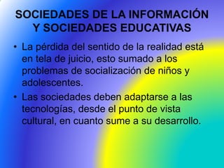 SOCIEDADES DE LA INFORMACIÓN
Y SOCIEDADES EDUCATIVAS
• La pérdida del sentido de la realidad está
en tela de juicio, esto sumado a los
problemas de socialización de niños y
adolescentes.
• Las sociedades deben adaptarse a las
tecnologías, desde el punto de vista
cultural, en cuanto sume a su desarrollo.
 