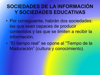 SOCIEDADES DE LA INFORMACIÓN
Y SOCIEDADES EDUCATIVAS
• Por consiguiente, habrán dos sociedades:
las que sean capaces de producir
contenidos y las que se limiten a recibir la
información.
• “El tiempo real” se opone al “Tiempo de la
Maduración” (cultura y conocimiento).
 