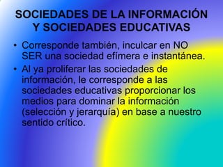 SOCIEDADES DE LA INFORMACIÓN
Y SOCIEDADES EDUCATIVAS
• Corresponde también, inculcar en NO
SER una sociedad efímera e instantánea.
• Al ya proliferar las sociedades de
información, le corresponde a las
sociedades educativas proporcionar los
medios para dominar la información
(selección y jerarquía) en base a nuestro
sentido crítico.
 