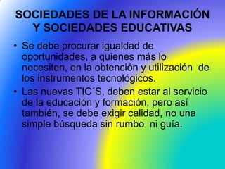 SOCIEDADES DE LA INFORMACIÓN
Y SOCIEDADES EDUCATIVAS
• Se debe procurar igualdad de
oportunidades, a quienes más lo
necesiten, en la obtención y utilización de
los instrumentos tecnológicos.
• Las nuevas TIC´S, deben estar al servicio
de la educación y formación, pero así
también, se debe exigir calidad, no una
simple búsqueda sin rumbo ni guía.
 