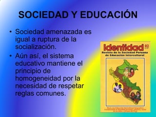 SOCIEDAD Y EDUCACIÓN
• Sociedad amenazada es
igual a ruptura de la
socialización.
• Aún así, el sistema
educativo mantiene el
principio de
homogeneidad por la
necesidad de respetar
reglas comunes.
 