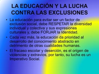 LA EDUCACIÓN Y LA LUCHA
CONTRA LAS EXCLUSIONES
• La educación para evitar ser un factor de
exclusión social, debe RESPETAR la diversidad
individual y colectiva y sus expresiones
culturales y, debe FORJAR la Identidad.
• Cada vez más, la educación da prioridad al
desarrollo del conocimiento abstracto en
detrimento de otras cualidades humanas.
• El fracaso escolar y deserción, es el origen de
violencias y extravíos, por tanto, su lucha es un
Imperativo Social.
 