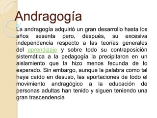 Andragogía
La andragogía adquirió un gran desarrollo hasta los
años sesenta pero, después, su excesiva
independencia respecto a las teorías generales
del aprendizaje y sobre todo su contraposición
sistemática a la pedagogía la precipitaron en un
aislamiento que la hizo menos fecunda de lo
esperado. Sin embargo, aunque la palabra como tal
haya caído en desuso, las aportaciones de todo el
movimiento andragógico a la educación de
personas adultas han tenido y siguen teniendo una
gran trascendencia
 