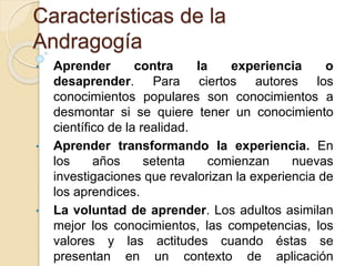 Características de la
Andragogía
• Aprender contra la experiencia o
desaprender. Para ciertos autores los
conocimientos populares son conocimientos a
desmontar si se quiere tener un conocimiento
científico de la realidad.
• Aprender transformando la experiencia. En
los años setenta comienzan nuevas
investigaciones que revalorizan la experiencia de
los aprendices.
• La voluntad de aprender. Los adultos asimilan
mejor los conocimientos, las competencias, los
valores y las actitudes cuando éstas se
presentan en un contexto de aplicación
 