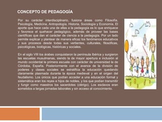 CONCEPTO DE PEDAGOGÍA
Por su carácter interdisciplinario, fusiona áreas como Filosofía,
Psicología, Medicina, Antropología, Historia, Sociología y Economía. El
aporte que hace cada una de ellas a la pedagogía es lo que enriquece
y favorece el quehacer pedagógico, además de proveer las bases
científicas que dan el carácter de ciencia a la pedagogía. Por un lado
permite explicar y plantear de manera eficaz los fenómenos educativos
y sus procesos desde todas sus vertientes, culturales, filosóficas,
psicológicas, biológicas, históricas y sociales.
En el siglo VIII los árabes conquistaron la península Ibérica y surgieron
las escuelas musulmanas, siendo la de mayor apertura e inclusión al
mundo occidental la primera escuela con carácter de universidad la de
Córdoba, España. Posteriormente con el avance de la división de
poderes y clases sociales se estratifica la educación quedando
claramente plasmada durante la época medieval y en el origen del
feudalismo. Los únicos que podían acceder a una educación formal y
sistemática eran los reyes e hijos de nobles, y los que podían transmitir
y fungir como maestros los sacerdotes (clérigo). Los esclavos eran
sometidos a largas jornadas laborales y sin acceso al conocimiento.
 