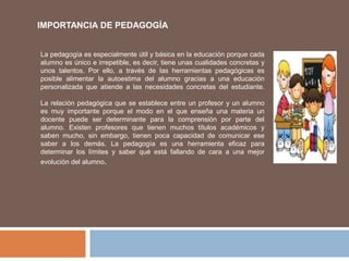 IMPORTANCIA DE PEDAGOGÍA
La pedagogía es especialmente útil y básica en la educación porque cada
alumno es único e irrepetible, es decir, tiene unas cualidades concretas y
unos talentos. Por ello, a través de las herramientas pedagógicas es
posible alimentar la autoestima del alumno gracias a una educación
personalizada que atiende a las necesidades concretas del estudiante.
La relación pedagógica que se establece entre un profesor y un alumno
es muy importante porque el modo en el que enseña una materia un
docente puede ser determinante para la comprensión por parte del
alumno. Existen profesores que tienen muchos títulos académicos y
saben mucho, sin embargo, tienen poca capacidad de comunicar ese
saber a los demás. La pedagogía es una herramienta eficaz para
determinar los límites y saber qué está fallando de cara a una mejor
evolución del alumno.
 
