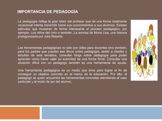 La pedagogía refleja la gran labor del profesor que de una forma totalmente
vocacional intenta transmitir todos sus conocimientos a sus alumnos. Existen
películas que muestran de forma interesante el proceso pedagógico, por
ejemplo, Los niños del coro o también, La sonrisa de Mona Lisa, una historia
protagonizada por Julia Roberts.
Las herramientas pedagógicas no sólo son útiles para docentes sino también,
para los padres que pueden leer libros sobre pedagogía, asistir a charlas y
tertulias de esta temática, consultar blogs sobre pedagogía para poder
aprender cómo hacer valer su autoridad de una forma firme. Consultar una
situación difícil con un pedagogo también es una herramienta de ayuda.
Una herramienta pedagógica es un medio que sirve para lograr el fin de
conseguir un objetivo concreto en el marco de la educación. Por ello, el
pedagogo es quien encuentra las herramientas concretas atendiendo al caso
particular y al modo de ser del alumno.
IMPORTANCIA DE PEDAGOGÍA
 