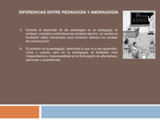 5. Durante el desarrollo de las estrategias en la pedagogía, el
profesor considera confrontaciones profesor-alumno, en cambio el
facilitador utiliza mecanismo para mantener abiertos los canales
de comunicación.
6. El profesor en la pedagogía, determina lo que va a ser aprendido,
como y cuando, pero en la andragogia, el facilitador crea
independencia y responsabilidad en la formulación de alternativas,
opiniones y experiencias.
DIFERENCIAS ENTRE PEDAGOGÍA Y ANDRAGOGÍA
 