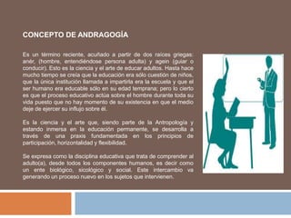 CONCEPTO DE ANDRAGOGÍA
Es un término reciente, acuñado a partir de dos raíces griegas:
anér, (hombre, entendiéndose persona adulta) y agein (guiar o
conducir). Esto es la ciencia y el arte de educar adultos. Hasta hace
mucho tiempo se creía que la educación era sólo cuestión de niños,
que la única institución llamada a impartirla era la escuela y que el
ser humano era educable sólo en su edad temprana; pero lo cierto
es que el proceso educativo actúa sobre el hombre durante toda su
vida puesto que no hay momento de su existencia en que el medio
deje de ejercer su influjo sobre él.
Es la ciencia y el arte que, siendo parte de la Antropología y
estando inmersa en la educación permanente, se desarrolla a
través de una praxis fundamentada en los principios de
participación, horizontalidad y flexibilidad.
Se expresa como la disciplina educativa que trata de comprender al
adulto(a), desde todos los componentes humanos, es decir como
un ente biológico, sicológico y social. Este intercambio va
generando un proceso nuevo en los sujetos que intervienen.
 