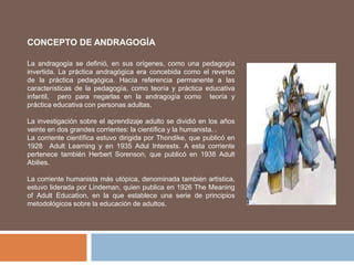 CONCEPTO DE ANDRAGOGÍA
La andragogía se definió, en sus orígenes, como una pedagogía
invertida. La práctica andragógica era concebida como el reverso
de la práctica pedagógica. Hacía referencia permanente a las
características de la pedagogía, como teoría y práctica educativa
infantil, pero para negarlas en la andragogía como teoría y
práctica educativa con personas adultas.
La investigación sobre el aprendizaje adulto se dividió en los años
veinte en dos grandes corrientes: la científica y la humanista. .
La corriente científica estuvo dirigida por Thondike, que publicó en
1928 Adult Learning y en 1935 Adul Interests. A esta corriente
pertenece también Herbert Sorenson, que publicó en 1938 Adult
Abilies.
La corriente humanista más utópica, denominada también artística,
estuvo liderada por Lindeman, quien publica en 1926 The Meaning
of Adult Education, en la que establece una serie de principios
metodológicos sobre la educación de adultos.
 
