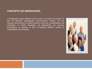 CONCEPTO DE ANDRAGOGÍA
La Pedagogía puede definirse como el arte y la ciencia de enseñar, el
arte de transmitir experiencias, conocimientos, valores, con los
recursos que tenemos a nuestro alcance, como son: la experiencia, los
materiales, la misma naturaleza, los laboratorios, los avances
tecnológicos, la escuela, el arte, el lenguaje hablado, escrito, la
corporalidad y los símbolos.
 