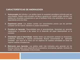CARACTERÍSTICAS DE ANDRAGOGÍA
1. Autoconcepto del individuo: Los adultos tienen la necesidad psicológica profunda para ser
auto-dirigidos. Nuestro auto-concepto nos lleva a guiarnos por nuestra propia voluntad. Los
adultos son renuentes a situaciones en que el facilitador limita a los aprendices en un papel
dependiente como de niños.
2. Experiencia previa: Los adultos cuentan con conocimientos previos que les permiten
comparar con los nuevos. Generan su propio conocimiento.
3. Prontitud en Aprender: Disponibilidad para el aprendendizaje. Necesidad por aprender
rápidamente, y orientada a las tareas en el desarrollo del papel desempeñado en la
sociedad.
4. Orientación para el Aprendizaje: Adultos tienen una educación centrada en situaciones,
problemas, decisiones y mejoras permanentes. Buscan conocimientos de aplicación
inmediata que vaya de la mana con los objetivos de nuestras actividades en áreas de
mejorar nuestras competencias.
5. Motivación para Aprender: Los adultos están más motivados para aprender por los
factores internos tales como desarrollo de la autoestima, recompensa, ejemplo. Aumento de
sueldo, ascensos, necesidades evolucionadas.
 