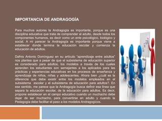 IMPORTANCIA DE ANDRAGOGÍA
Para muchos autores la Andragogía es importante, porque es una
disciplina educativa que trata de comprender al adulto, desde todos los
componentes humanos, es decir como un ente psicológico, biológico y
social. A mi parecer la Andragogía es importante porque viene a
establecer donde termina la educación escolar y comienza la
educación de adultos.
Dafnis Antonio Domínguez en su artículo “aprendizaje entre adultos”
nos plantea que a pesar de que el subsistema de educación superior
es considerado para adultos, los modelos a través de los cuales
aprenden los estudiantes son semejantes a los aplicados para las
prácticas y experiencias educativas en los procesos de enseñanza y
aprendizaje de niños, niñas y adolescentes. Ahora bien ¿cuál es la
diferencia que debe existir entre los modelos empleados en el
subsistema escolar y el subsistema de educación para adultos?. En
ese sentido, me parece que la Andragogía busca definir esa línea que
separa la educación escolar, de la educación para adultos. Es decir,
propone establecer en el campo educativo cuando un muchacho debe
dejar de ser muchacho, para convertirse en adulto y cuando la
Pedagogía debe facilitar el paso a los modelos Andragogícos.
 