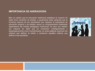 Bien es sabido que la educación tradicional establece la mayoría de
edad como condición de adultez, e igualmente todos sabemos que la
inmensa mayoría de los estudiantes que ingresan al subsistema de
educación superior y de adultos, tienen un comportamiento totalmente
dependiente del modelo pedagógico tradicional. Es decir son adultos
por mayoría de edad que se comportan ontológicamente y
epistologicamente como muchachos/as, en otras palabras suprimen los
criterios que definen al adulto y conservan aquellos criterios que
definen a los escolares.
IMPORTANCIA DE ANDRAGOGÍA
 