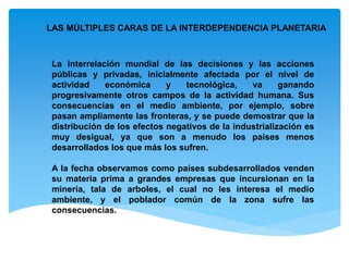 LAS MÚLTIPLES CARAS DE LA INTERDEPENDENCIA PLANETARIA
La interrelación mundial de las decisiones y las acciones
públicas y privadas, inicialmente afectada por el nivel de
actividad económica y tecnológica, va ganando
progresivamente otros campos de la actividad humana. Sus
consecuencias en el medio ambiente, por ejemplo, sobre
pasan ampliamente las fronteras, y se puede demostrar que la
distribución de los efectos negativos de la industrialización es
muy desigual, ya que son a menudo los países menos
desarrollados los que más los sufren.
A la fecha observamos como países subdesarrollados venden
su materia prima a grandes empresas que incursionan en la
minería, tala de arboles, el cual no les interesa el medio
ambiente, y el poblador común de la zona sufre las
consecuencias.
 