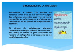 DIMENSIONES DE LA MIGRACIÓN
Actualmente, al menos 125 millones de
personas viven fuera de sus países de origen.
Los migrantes proceden cada vez en mayor
proporción de países pobres, y el tiempo que
permanecen en los países de acogida tiende a
acortarse.
El número de trabajadores altamente
calificados que emigra también va en aumento.
Por último, ha habido un gran incremento del
número de refugiados, a consecuencia de los
conflictos regionales.
 