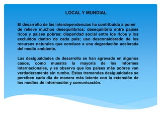 LOCAL Y MUNDIAL
El desarrollo de las interdependencias ha contribuido a poner
de relieve muchos desequilibrios: desequilibrio entre países
ricos y países pobres; disparidad social entre los ricos y los
excluidos dentro de cada país; uso desconsiderado de los
recursos naturales que conduce a una degradación acelerada
del medio ambiente.
Las desigualdades de desarrollo se han agravado en algunos
casos, como muestra la mayoría de los informes
internacionales, y se observa que los países más pobres van
verdaderamente sin rumbo. Estas tremendas desigualdades se
perciben cada día de manera más latente con la extensión de
los medios de información y comunicación.
 
