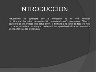 INTRODUCCION
Actualmente se considera que la educación no es solo cuestión
de niños y adolescentes que son también parte de educación permanente. El hecho
educativo es un proceso que actúa sobre el humano a lo largo de toda su vida,
porque su naturaleza permite que pueda continuar aprendiendo durante toda su vida
sin importar su edad cronológica.
 