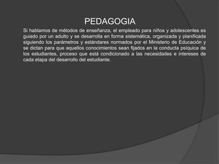 PEDAGOGIA
Si hablamos de métodos de enseñanza, el empleado para niños y adolescentes es
guiado por un adulto y se desarrolla en forma sistemática, organizada y planificada
siguiendo los parámetros y estándares normados por el Ministerio de Educación y
se dictan para que aquellos conocimientos sean fijados en la conducta psíquica de
los estudiantes, proceso que está condicionado a las necesidades e intereses de
cada etapa del desarrollo del estudiante.
 