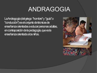 ANDRAGOGIA
LaAndragogía(delgriego "hombre"y "guía"o
"conducción")eselconjuntodetécnicasde
enseñanzaorientadasaeducarpersonasadultas,
encontraposicióndelapedagogía,queesla
enseñanzaorientadaalosniños.
 