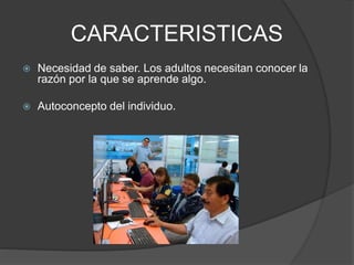 CARACTERISTICAS
 Necesidad de saber. Los adultos necesitan conocer la
razón por la que se aprende algo.
 Autoconcepto del individuo.
 