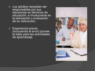  Los adultos necesitan ser
responsables por sus
decisiones en términos de
educación, e involucrarse en
la planeación y evaluación
de su instrucción.
 Experiencia previa.
(incluyendo el error) provee
la base para las actividades
de aprendizaje.
 