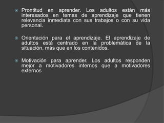  Prontitud en aprender. Los adultos están más
interesados en temas de aprendizaje que tienen
relevancia inmediata con sus trabajos o con su vida
personal.
 Orientación para el aprendizaje. El aprendizaje de
adultos está centrado en la problemática de la
situación, más que en los contenidos.
 Motivación para aprender. Los adultos responden
mejor a motivadores internos que a motivadores
externos
 