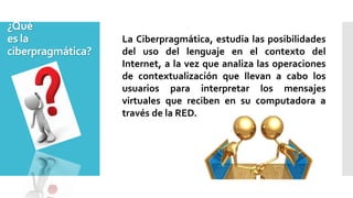 ¿Qué
es la
ciberpragmática?
La Ciberpragmática, estudia las posibilidades
del uso del lenguaje en el contexto del
Internet, a la vez que analiza las operaciones
de contextualización que llevan a cabo los
usuarios para interpretar los mensajes
virtuales que reciben en su computadora a
través de la RED.
 