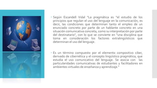  Según Escandell Vidal "La pragmática es “el estudio de los
principios que regulan el uso del lenguaje en la comunicación, es
decir, las condiciones que determinan tanto el empleo de un
enunciado concreto por parte de un hablante concreto en una
situación comunicativa concreta, como su interpretación por parte
del destinatario", con lo que se convierte en “una disciplina que
toma en consideración los factores extralingüísticos que
determinan el uso del lenguaje.
 Es un término compuesto por el elemento compositivo ciber,
derivado de cibernética y el concepto lingüístico pragmática, que
estudia el uso comunicativo del lenguaje. Se asocia con las
particularidades comunicativas de estudiantes y facilitadores en
ambientes virtuales de enseñanza y aprendizaje.“
 