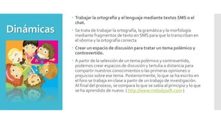 Dinámicas
 Trabajar la ortografía y el lenguaje mediante textos SMS o el
chat.
 Se trata de trabajar la ortografía, la gramática y la morfología
mediante fragmentos de texto en SMS para que lo transcriban en
el idioma y la ortografía correcta
 Crear un espacio de discusión para tratar un tema polémico y
controvertido.
 A partir de la selección de un tema polémico y controvertido,
podemos crear espacios de discusión y tertulia a distancia para
compartir nuestros conocimientos o las primeras opiniones o
prejuicios sobre ese tema. Posteriormente, lo que se ha escrito en
el foro se trabaja en clase a partir de un trabajo de investigación.
Al final del proceso, se compara lo que se sabía al principio y lo que
se ha aprendido de nuevo. ( http://www.melodysoft.com )
 
