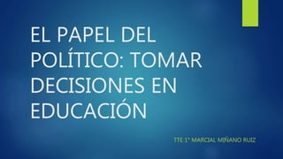 EL PAPEL DEL
POLÍTICO: TOMAR
DECISIONES EN
EDUCACIÓN
TTE 1° MARCIAL MIÑANO RUIZ
 