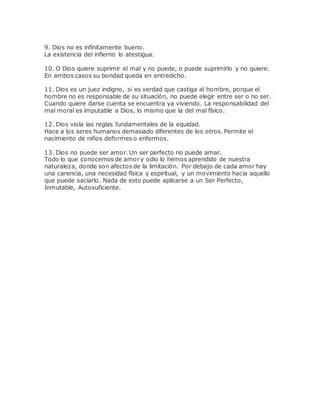 9. Dios no es infinitamente bueno.
La existencia del infierno lo atestigua.
10. O Dios quiere suprimir el mal y no puede, o puede suprimirlo y no quiere.
En ambos casos su bondad queda en entredicho.
11. Dios es un juez indigno, si es verdad que castiga al hombre, porque el
hombre no es responsable de su situación, no puede elegir entre ser o no ser.
Cuando quiere darse cuenta se encuentra ya viviendo. La responsabilidad del
mal moral es imputable a Dios, lo mismo que la del mal físico.
12. Dios viola las reglas fundamentales de la equidad.
Hace a los seres humanos demasiado diferentes de los otros. Permite el
nacimiento de niños deformes o enfermos.
13. Dios no puede ser amor. Un ser perfecto no puede amar.
Todo lo que conocemos de amor y odio lo hemos aprendido de nuestra
naturaleza, donde son afectos de la limitación. Por debajo de cada amor hay
una carencia, una necesidad física y espiritual, y un movimiento hacia aquello
que puede saciarlo. Nada de esto puede aplicarse a un Ser Perfecto,
Inmutable, Autosuficiente.
 