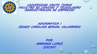 UNIVERSIDAD SANTO TOMAS
FACULTAD DE CIENCIAS Y TECNOLOGÍAS
ADMINISTRACION DE EMPRESAS
POR:
MARIANA LOPEZ
2151347
INFORMATICA I
SIDNEY CAROLINA BERNAL VILLAMARIN
 