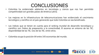 CONCLUSIONES
• Colombia ha evidenciado adelantos en tecnología y ciencia que nos han permitido
competitividad con grandes países de América Latina.
• Las mejoras en la infraestructura de telecomunicaciones han evidenciado el crecimiento
tecnológico y científico en el país generando que todo Colombia se vea beneficiado.
• Los índices que se tienen en cuenta para el ranking mundial de desarrollo tecnológico y
científico son: Índice de preparación a la conectividad, El ascenso en entorno de las TIC,
disponibilidad de las TIC, Uso de las TIC, entre otros.
• Colombia ocupa la posición 64 entre 143 economías del mundo.
 