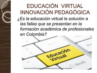 EDUCACIÓN VIRTUAL
INNOVACIÓN PEDAGÓGICA
¿Es la educación virtual la solución a
las fallas que se presentan en la
formación académica de profesionales
en Colombia?
 