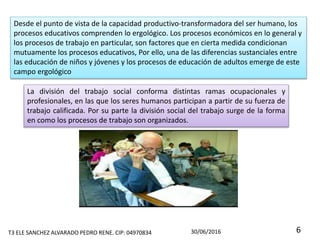 La división del trabajo social conforma distintas ramas ocupacionales y
profesionales, en las que los seres humanos participan a partir de su fuerza de
trabajo calificada. Por su parte la división social del trabajo surge de la forma
en como los procesos de trabajo son organizados.
Desde el punto de vista de la capacidad productivo-transformadora del ser humano, los
procesos educativos comprenden lo ergológico. Los procesos económicos en lo general y
los procesos de trabajo en particular, son factores que en cierta medida condicionan
mutuamente los procesos educativos, Por ello, una de las diferencias sustanciales entre
las educación de niños y jóvenes y los procesos de educación de adultos emerge de este
campo ergológico
T3 ELE SANCHEZ ALVARADO PEDRO RENE. CIP: 04970834 30/06/2016 6
 