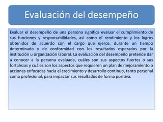 Evaluar el desempeño de una persona significa evaluar el cumplimiento de
sus funciones y responsabilidades, así como el rendimiento y los logros
obtenidos de acuerdo con el cargo que ejerce, durante un tiempo
determinado y de conformidad con los resultados esperados por la
institución u organización laboral. La evaluación del desempeño pretende dar
a conocer a la persona evaluada, cuáles son sus aspectos fuertes o sus
fortalezas y cuáles son los aspectos que requieren un plan de mejoramiento o
acciones enfocadas hacia el crecimiento y desarrollo continuo, tanto personal
como profesional, para impactar sus resultados de forma positiva.
Evaluar el desempeño de una persona significa evaluar el cumplimiento de
sus funciones y responsabilidades, así como el rendimiento y los logros
obtenidos de acuerdo con el cargo que ejerce, durante un tiempo
determinado y de conformidad con los resultados esperados por la
institución u organización laboral. La evaluación del desempeño pretende dar
a conocer a la persona evaluada, cuáles son sus aspectos fuertes o sus
fortalezas y cuáles son los aspectos que requieren un plan de mejoramiento o
acciones enfocadas hacia el crecimiento y desarrollo continuo, tanto personal
como profesional, para impactar sus resultados de forma positiva.
 