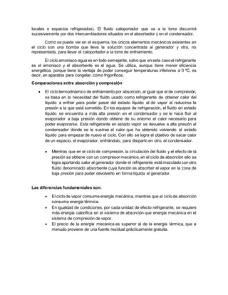locales o espacios refrigerados). El fluido caloportador que va a la torre discurrirá
sucesivamente por dos intercambiadores situados en el absorbedor y en el condensador.
Como se puede ver en el esquema, los únicos elementos mecánicos existentes en
el ciclo son una bomba que lleva la solución concentrada al generador y otra, no
representada, para llevar el caloportador a la torre de enfriamiento.
El ciclo amoniaco-agua es en todo semejante, salvo que en este casoel refrigerante
es el amoniaco y el absorbente es el agua. Se utiliza, aunque tiene menor eficiencia
energética, porque tiene la ventaja de poder conseguir temperaturas inferiores a 0 ºC, es
decir, en aparatos para congelar, como frigoríficos.
Comparaciones entre absorción y compresión
 El ciclotermodinámico de enfriamiento por absorción, al igual que el de compresión,
se basa en la necesidad del fluido usado como refrigerante de obtener calor del
líquido a enfriar para poder pasar del estado líquido al de vapor al reducirse la
presión a la que está sometido. En los equipos de refrigeración, el fluido en estado
líquido se encuentra a más alta presión en el condensador y se le hace fluir al
evaporador a baja presión donde obtiene de su entorno el calor necesario para
poder evaporarse. Este refrigerante en estado vapor se devuelve a alta presión al
condensador donde se le sustrae el calor que ha obtenido volviendo al estado
líquido para empezar de nuevo el ciclo. Con ello se logra el objetivo de sacar calor
de un espacio, el evaporador, enfriándolo, para disiparlo en otro, el condensador.
 Mientras que en el ciclo de compresión, la circulación del fluido y el efecto de la
presión se obtiene con un compresor mecánico, en el ciclo de absorción ello se
logra aportando calor al generador donde el refrigerante está mezclado con otro
fluido denominado absorbente cuya función es absorber el vapor en la zona de
baja presión para poder devolverlo en forma líquida al generador.
Las diferencias fundamentales son:
 El ciclo de vapor consume energía mecánica, mientras que el ciclo de absorción
consume energía térmica.
 En igualdad de condiciones, por cada unidad de efecto refrigerante, se requiere
más energía calorífica en el sistema de absorción que energía mecánica en el
sistema de compresión de vapor.
 El precio de la energía mecánica es superior al de la energía térmica, que a
menudo proviene de una fuente residual prácticamente gratuita.
 