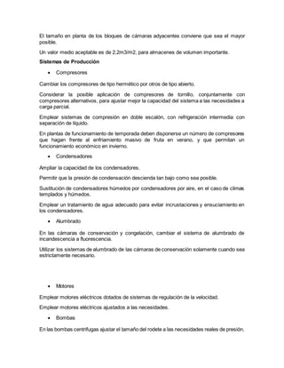 El tamaño en planta de los bloques de cámaras adyacentes conviene que sea el mayor
posible.
Un valor medio aceptable es de 2,2m3/m2, para almacenes de volumen importante.
Sistemas de Producción
 Compresores
Cambiar los compresores de tipo hermético por otros de tipo abierto.
Considerar la posible aplicación de compresores de tornillo, conjuntamente con
compresores alternativos, para ajustar mejor la capacidad del sistema a las necesidades a
carga parcial.
Emplear sistemas de compresión en doble escalón, con refrigeración intermedia con
separación de líquido.
En plantas de funcionamiento de temporada deben disponerse un número de compresores
que hagan frente al enfriamiento masivo de fruta en verano, y que permitan un
funcionamiento económico en invierno.
 Condensadores
Ampliar la capacidad de los condensadores.
Permitir que la presión de condensación descienda tan bajo como sea posible.
Sustitución de condensadores húmedos por condensadores por aire, en el caso de climas
templados y húmedos.
Emplear un tratamiento de agua adecuado para evitar incrustaciones y ensuciamiento en
los condensadores.
 Alumbrado
En las cámaras de conservación y congelación, cambiar el sistema de alumbrado de
incandescencia a fluorescencia.
Utilizar los sistemas de alumbrado de las cámaras de conservación solamente cuando sea
estrictamente necesario.
 Motores
Emplear motores eléctricos dotados de sistemas de regulación de la velocidad.
Emplear motores eléctricos ajustados a las necesidades.
 Bombas
En las bombas centrifugas ajustar el tamaño del rodete a las necesidades reales de presión.
 