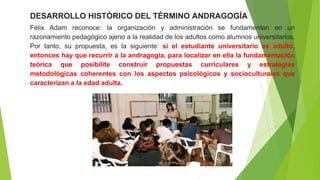 DESARROLLO HISTÓRICO DEL TÉRMINO ANDRAGOGÍA
Félix Adam reconoce: la organización y administración se fundamentan en un
razonamiento pedagógico ajeno a la realidad de los adultos como alumnos universitarios.
Por tanto, su propuesta, es la siguiente: si el estudiante universitario es adulto,
entonces hay que recurrir a la andragogía, para localizar en ella la fundamentación
teórica que posibilite construir propuestas curriculares y estrategias
metodológicas coherentes con los aspectos psicológicos y socioculturales que
caracterizan a la edad adulta.
 