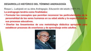 DESARROLLO HISTÓRICO DEL TÉRMINO ANDRAGOGÍA
Roque L. Ludojoski en su obra Andragogía. Educación del adulto (1971:11).
La andragogía tendría como finalidades:
• Formular los conceptos que permitan reconocer las particularidades de la
personalidad de los seres humanos en su edad adulta y la especificidad de
sus procesos educativos.
• Diseñar los lineamientos de una metodología didáctica apropiada para
establecer procesos de enseñanza y de aprendizaje entre adultos.
 