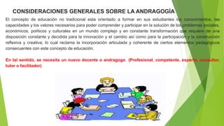 0CONSIDERACIONES GENERALES SOBRE LA ANDRAGOGÍA
El concepto de educación no tradicional esta orientado a formar en sus estudiantes los conocimientos, las
capacidades y los valores necesarios para poder comprender y participar en la solución de los problemas sociales,
económicos, políticos y culturales en un mundo complejo y en constante transformación que requiere de una
disposición constante y decidida para la innovación y el cambio así como para la participación y la construcción
reflexiva y creativa; lo cual reclama la incorporación articulada y coherente de ciertos elementos pedagógicos
consecuentes con este concepto de educación.
En tal sentido, se necesita un nuevo docente o andragogo (Profesional, competente, experto, consultor,
tutor o facilitador)
 