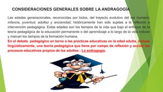 Las edades generacionales, reconocidas por todos, del trayecto evolutivo del ser humano:
infancia, juventud, adultez y ancianidad; históricamente han sido sujetas a la reflexión e
intervención pedagógica. Estas edades son los tiempos de la vida que bajo el enfoque de la
teoría pedagógica de la educación permanente o del aprendizaje a lo largo de la vida indican
y marcan los tiempos de la formación humana.
En el debate pedagógico en torno a las practicas educativas en la edad adulta, incluso
lingüísticamente, una teoría pedagógica que tiene por campo de reflexión y acción los
procesos educativos propios de los adultos : La andragogía.
0CONSIDERACIONES GENERALES SOBRE LA ANDRAGOGÍA
 