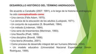 DESARROLLO HISTÓRICO DEL TÉRMINO ANDRAGOGÍA
De acuerdo a Caraballo (2007: 1991), a lo largo de la historia la andragogía
ha sido conceptualizada como:
• Una ciencia (Félix Adam, 1970).
• La ciencia de la educación de los adultos (Ludojoski, 1971).
• Un conjunto de supuestos (S. Brookfield, 1984).
• Un método (Lindeman, 1984).
• Una serie de lineamientos (Merriman, 1993).
• Una filosofía (Pratt, 1993).
• Una disciplina (Brandt, 1998).
• Una teoría (Knowles, 2001).
• Como proceso de desarrollo integral del ser humano (Marrero, 2004).
• Un modelo educativo (Universidad Nacional Experimental Simón
Rodríguez, 1999).
 
